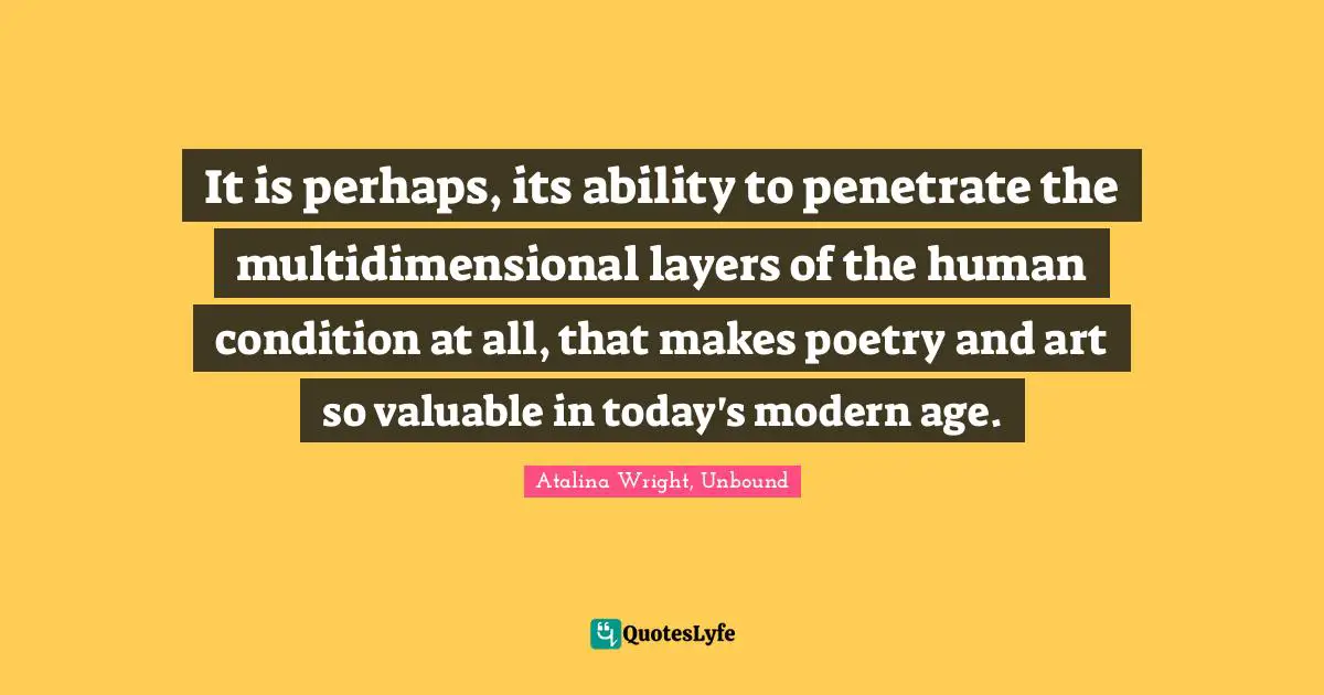 It is perhaps, its ability to penetrate the multidimensional layers of the human condition at all, that makes poetry and art so valuable in today's modern age.