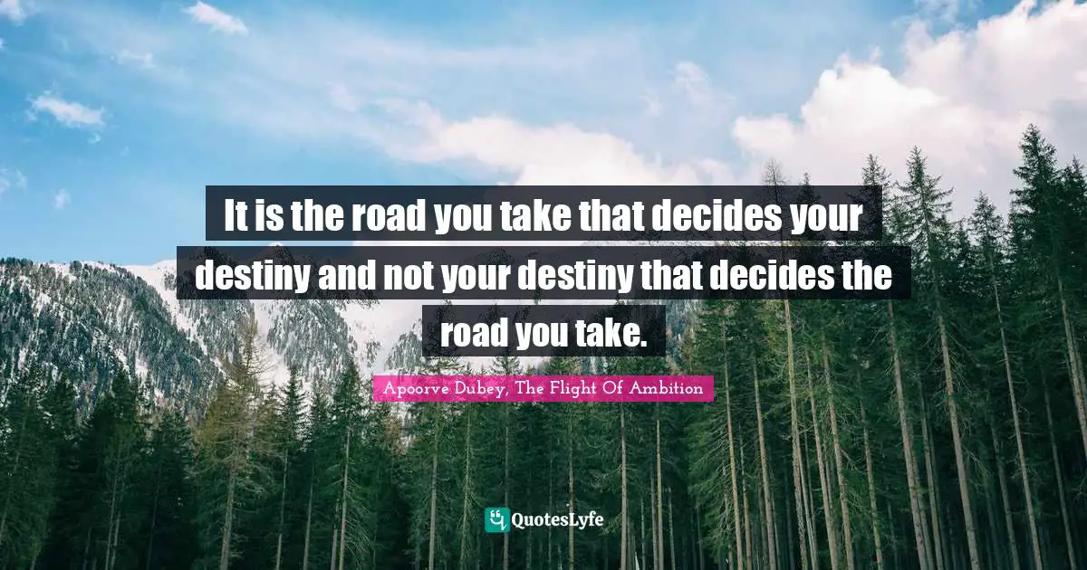 It is the road you take that decides your destiny and not your destiny that decides the road you take.