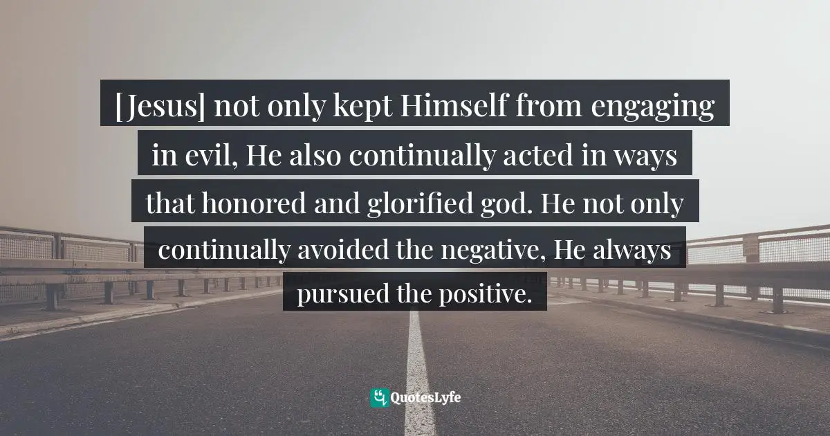 [Jesus] not only kept Himself from engaging in evil, He also continually acted in ways that honored and glorified god. He not only continually avoided the negative, He always pursued the positive.