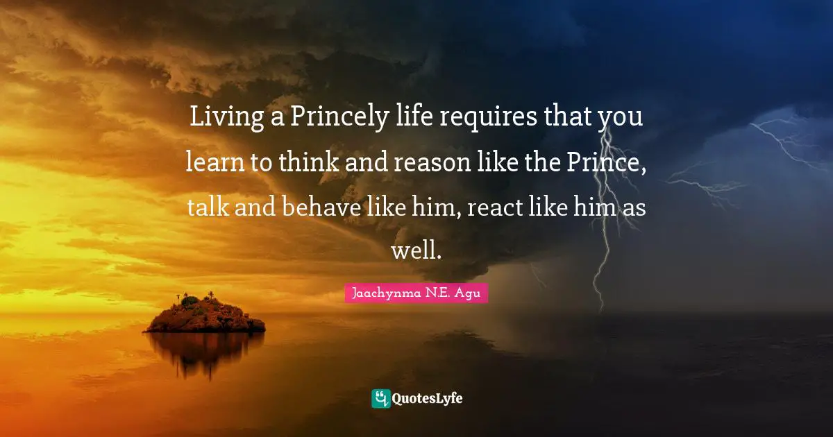 Living a Princely life requires that you learn to think and reason like the Prince, talk and behave like him, react like him as well.