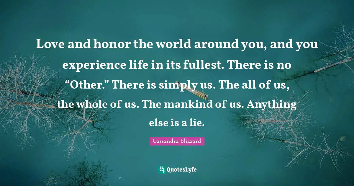 Love and honor the world around you, and you experience life in its fullest. There is no “Other.” There is simply us. The all of us, the whole of us. The mankind of us. Anything else is a lie.