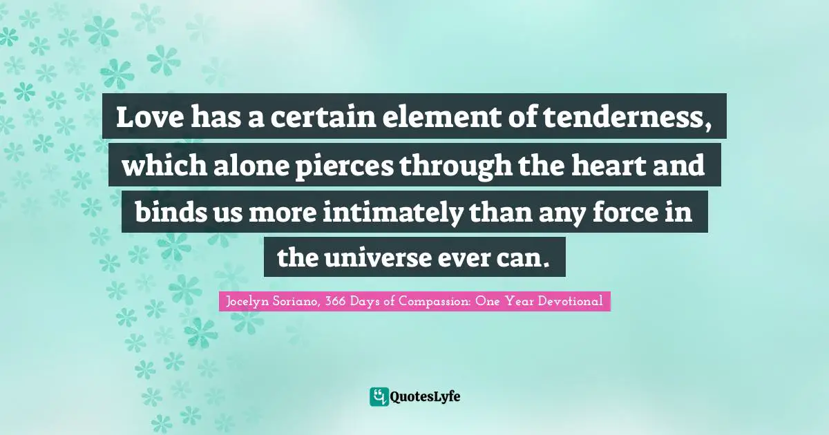 Love has a certain element of tenderness, which alone pierces through the heart and binds us more intimately than any force in the universe ever can.