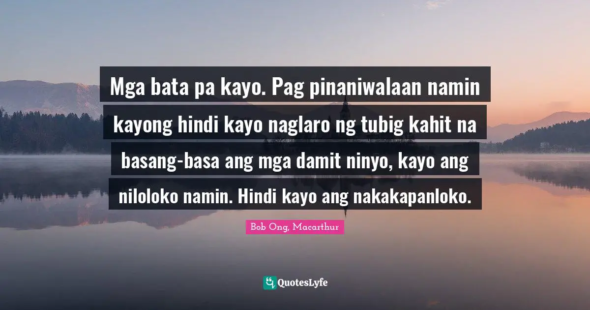 Mga bata pa kayo. Pag pinaniwalaan namin kayong hindi kayo naglaro ng tubig kahit na basang-basa ang mga damit ninyo, kayo ang niloloko namin. Hindi kayo ang nakakapanloko.