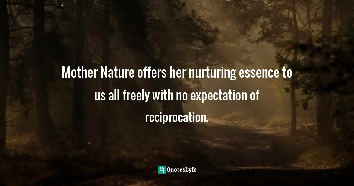 Mother Nature offers her nurturing essence to us all freely with no expectation of reciprocation.