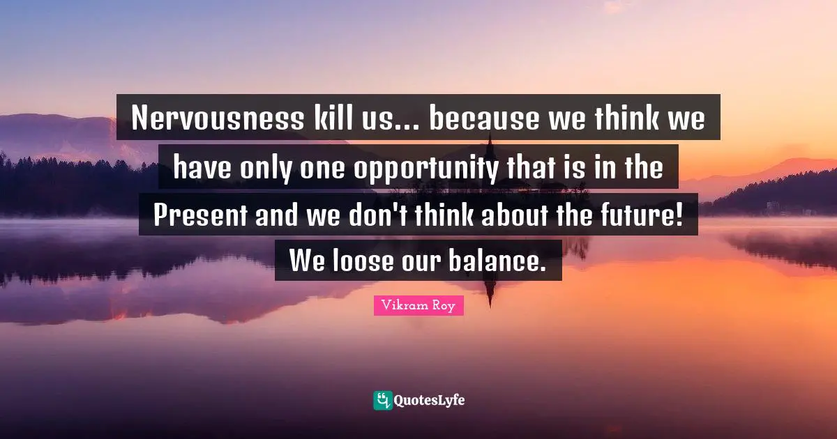 Nervousness kill us... because we think we have only one opportunity that is in the Present and we don't think about the future! We loose our balance.
