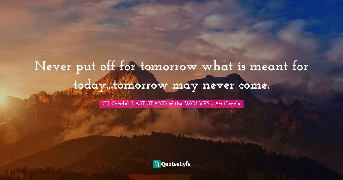 Never put off for tomorrow what is meant for today...tomorrow may never come.