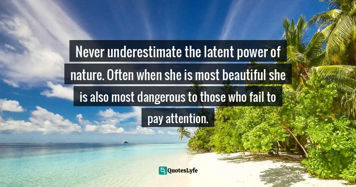 Never underestimate the latent power of nature. Often when she is most beautiful she is also most dangerous to those who fail to pay attention.