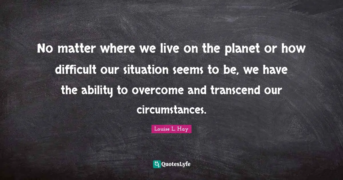 No matter where we live on the planet or how difficult our situation seems to be, we have the ability to overcome and transcend our circumstances.