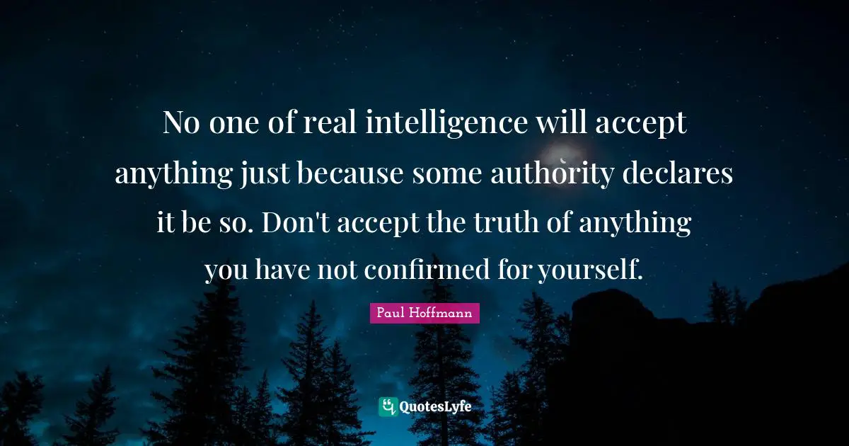 No one of real intelligence will accept anything just because some authority declares it be so. Don't accept the truth of anything you have not confirmed for yourself.