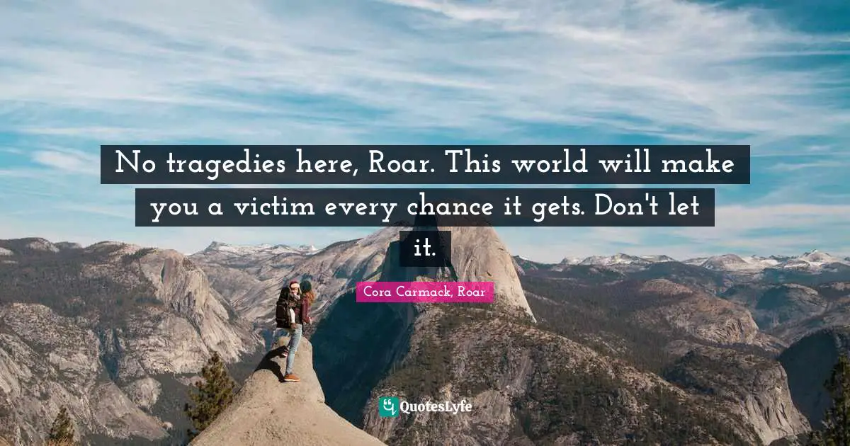 No tragedies here, Roar. This world will make you a victim every chance it gets. Don't let it.