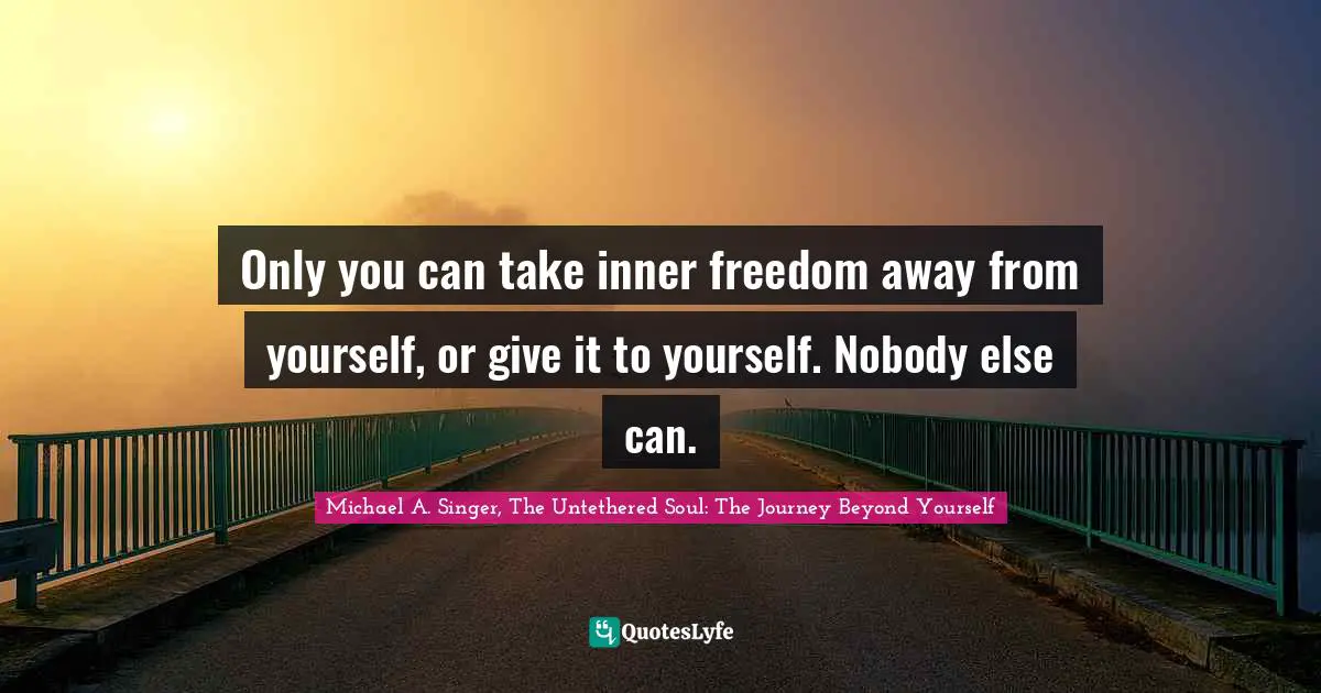 Only you can take inner freedom away from yourself, or give it to yourself. Nobody else can.