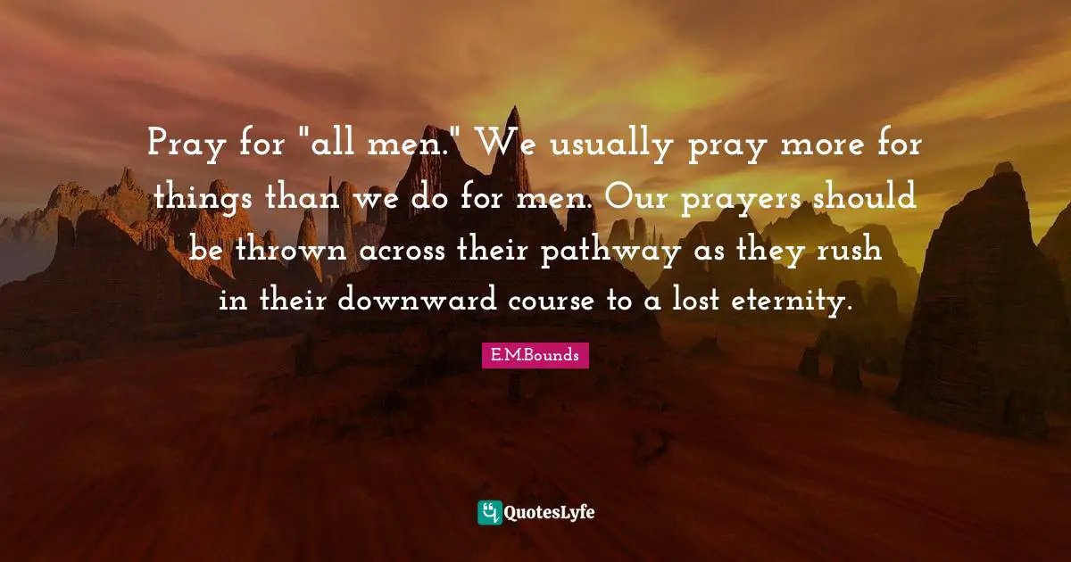 Pray for "all men." We usually pray more for things than we do for men. Our prayers should be thrown across their pathway as they rush in their downward course to a lost eternity.