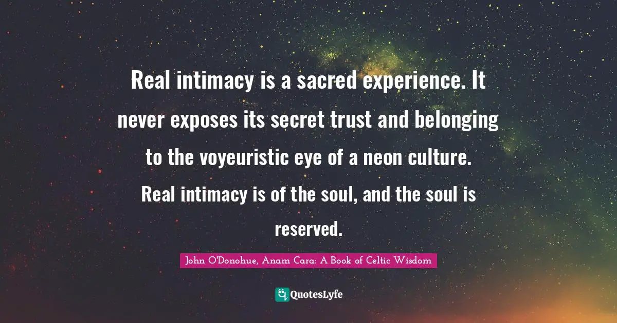 Real intimacy is a sacred experience. It never exposes its secret trust and belonging to the voyeuristic eye of a neon culture. Real intimacy is of the soul, and the soul is reserved.