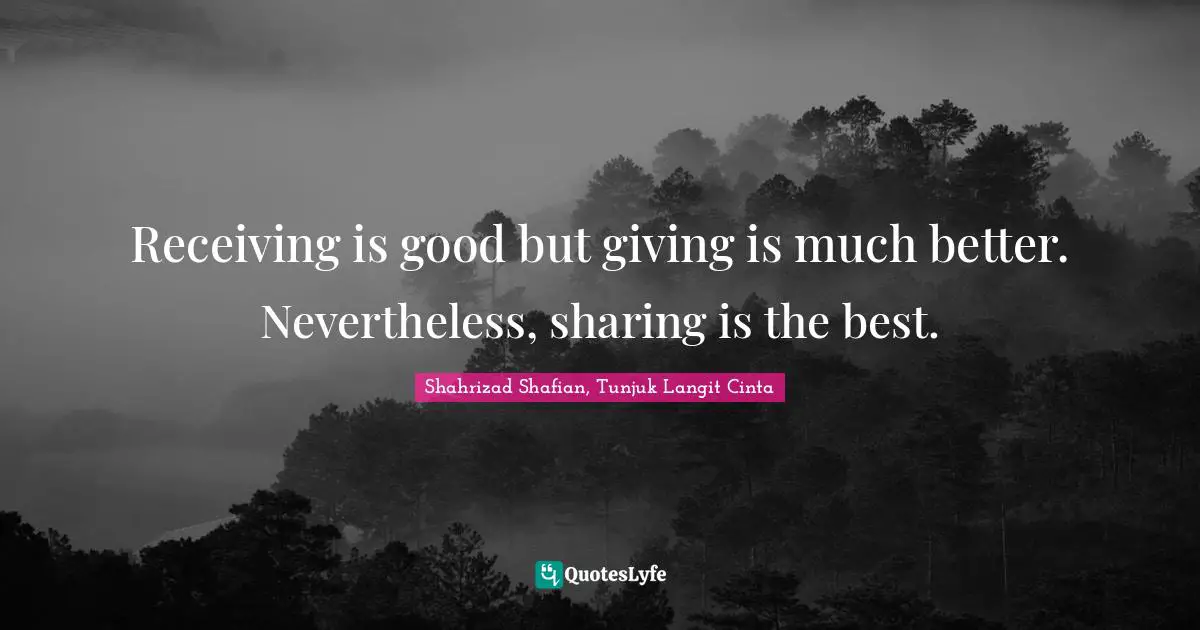Receiving is good but giving is much better. Nevertheless, sharing is the best.