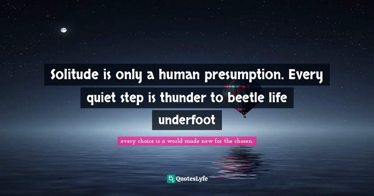 Solitude is only a human presumption. Every quiet step is thunder to beetle life underfoot
