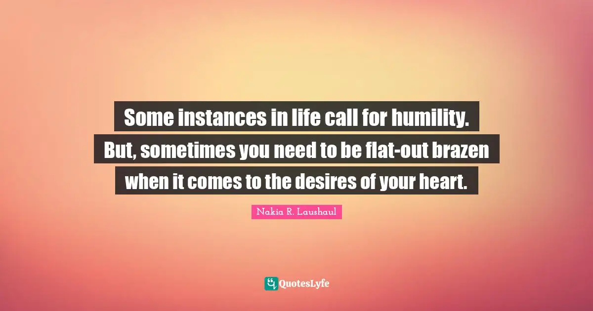 Some instances in life call for humility. But, sometimes you need to be flat-out brazen when it comes to the desires of your heart.