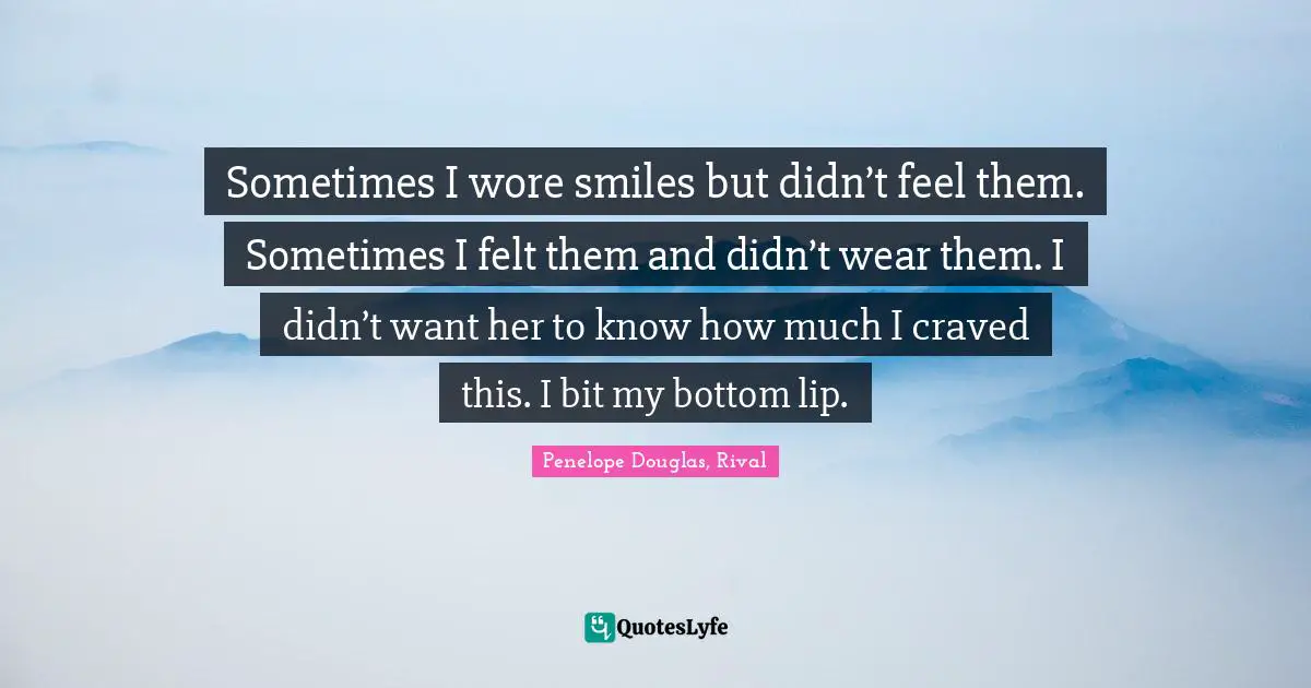 Sometimes I wore smiles but didn’t feel them. Sometimes I felt them and didn’t wear them. I didn’t want her to know how much I craved this. I bit my bottom lip.