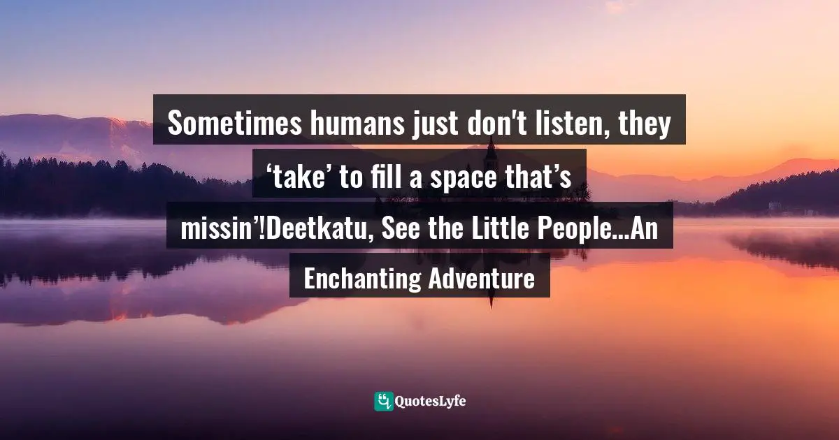Sometimes humans just don't listen, they ‘take’ to fill a space that’s missin’!Deetkatu, See the Little People…An Enchanting Adventure
