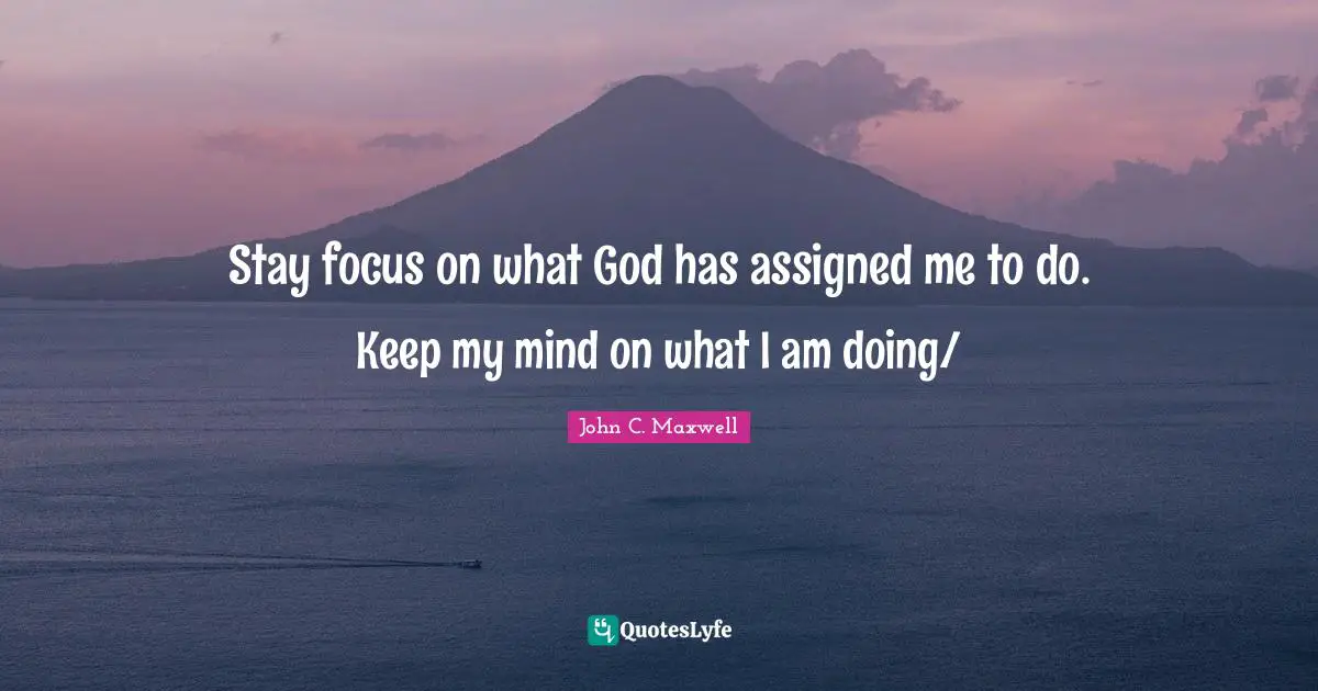 Stay focus on what God has assigned me to do. Keep my mind on what I am doing/