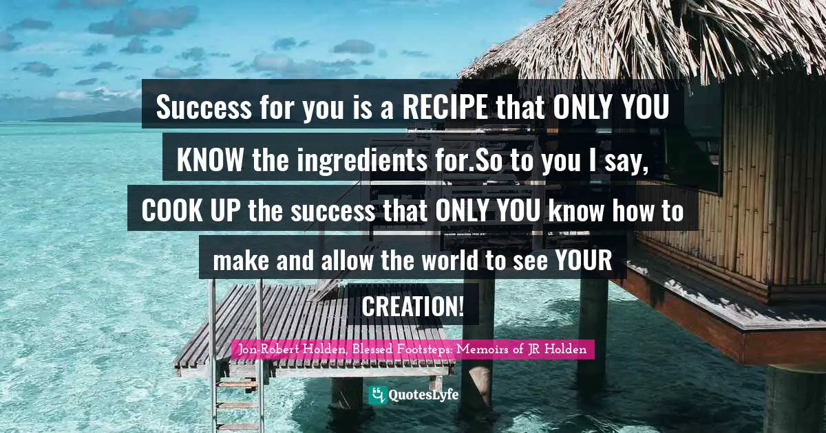 Success for you is a RECIPE that ONLY YOU KNOW the ingredients for.So to you I say, COOK UP the success that ONLY YOU know how to make and allow the world to see YOUR CREATION!