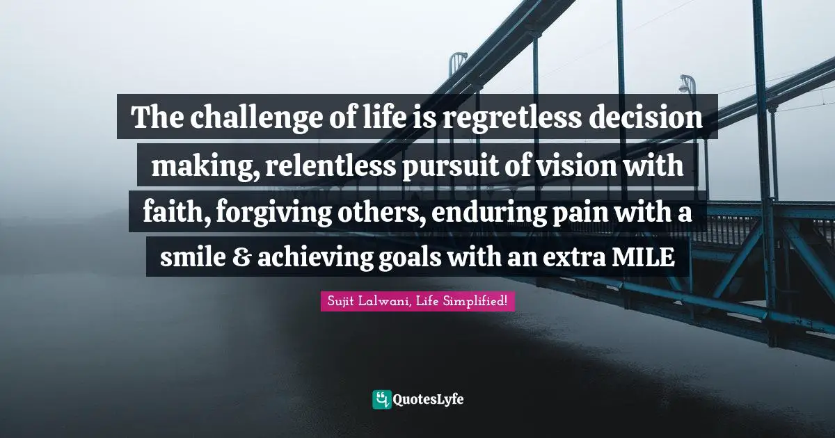 The challenge of life is regretless decision making, relentless pursuit of vision with faith, forgiving others, enduring pain with a smile & achieving goals with an extra MILE