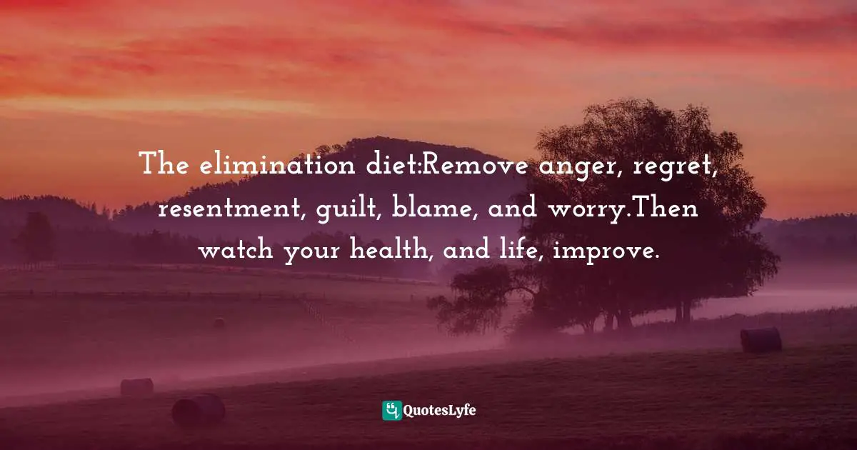 The elimination diet:Remove anger, regret, resentment, guilt, blame, and worry.Then watch your health, and life, improve.