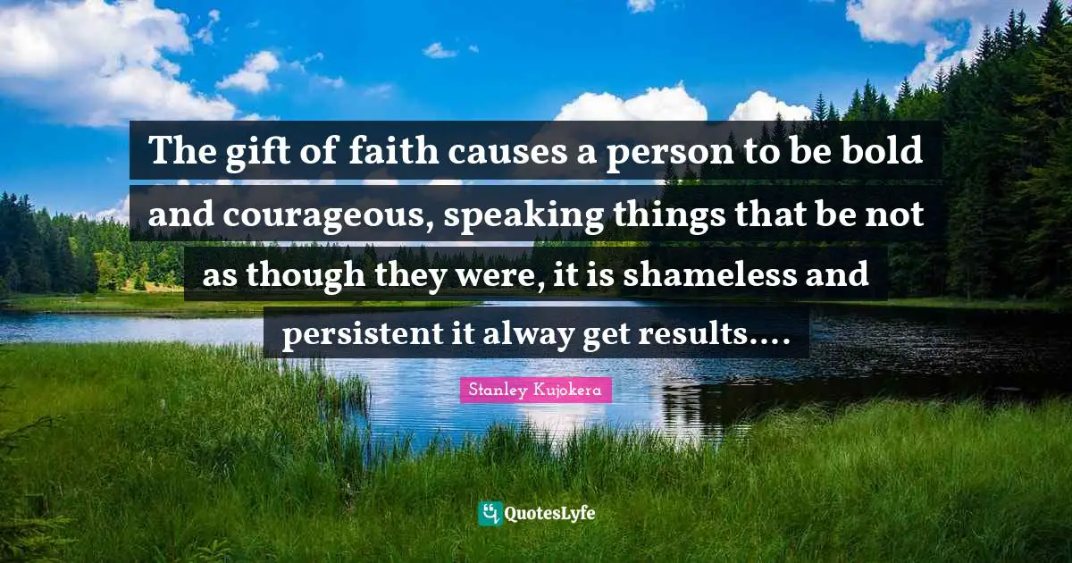 The gift of faith causes a person to be bold and courageous, speaking things that be not as though they were, it is shameless and persistent it alway get results....
