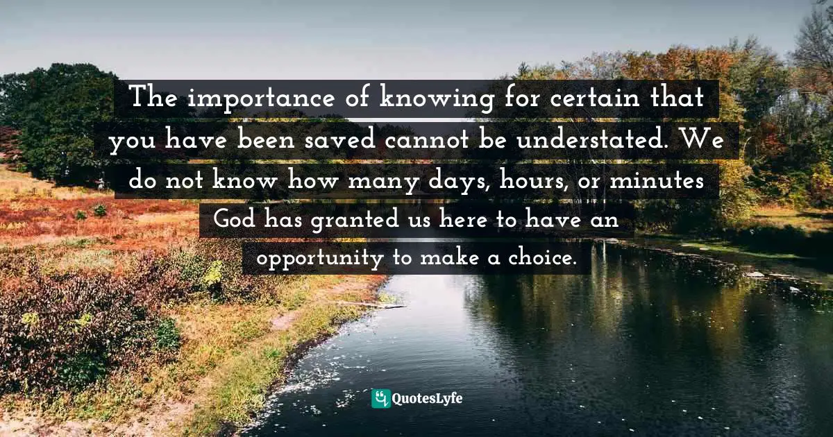 The importance of knowing for certain that you have been saved cannot be understated. We do not know how many days, hours, or minutes God has granted us here to have an opportunity to make a choice.