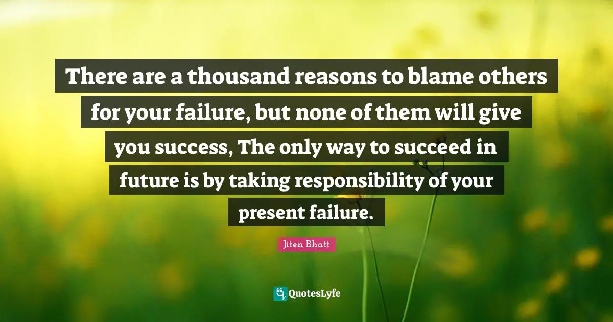 There are a thousand reasons to blame others for your failure, but none of them will give you success, The only way to succeed in future is by taking responsibility of your present failure.