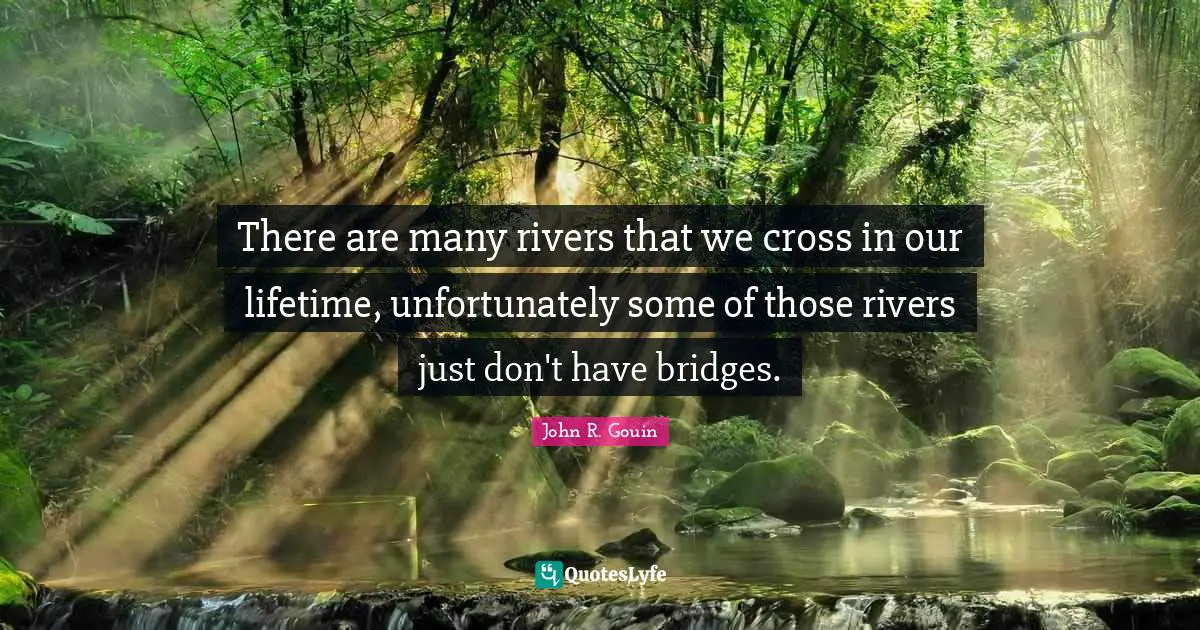 There are many rivers that we cross in our lifetime, unfortunately some of those rivers just don't have bridges.