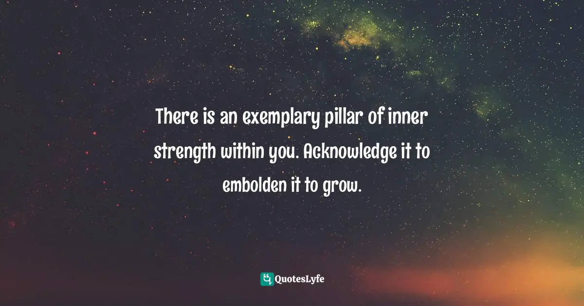 There is an exemplary pillar of inner strength within you. Acknowledge it to embolden it to grow.