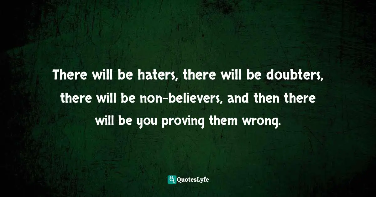There will be haters, there will be doubters, there will be non-believers, and then there will be you proving them wrong.