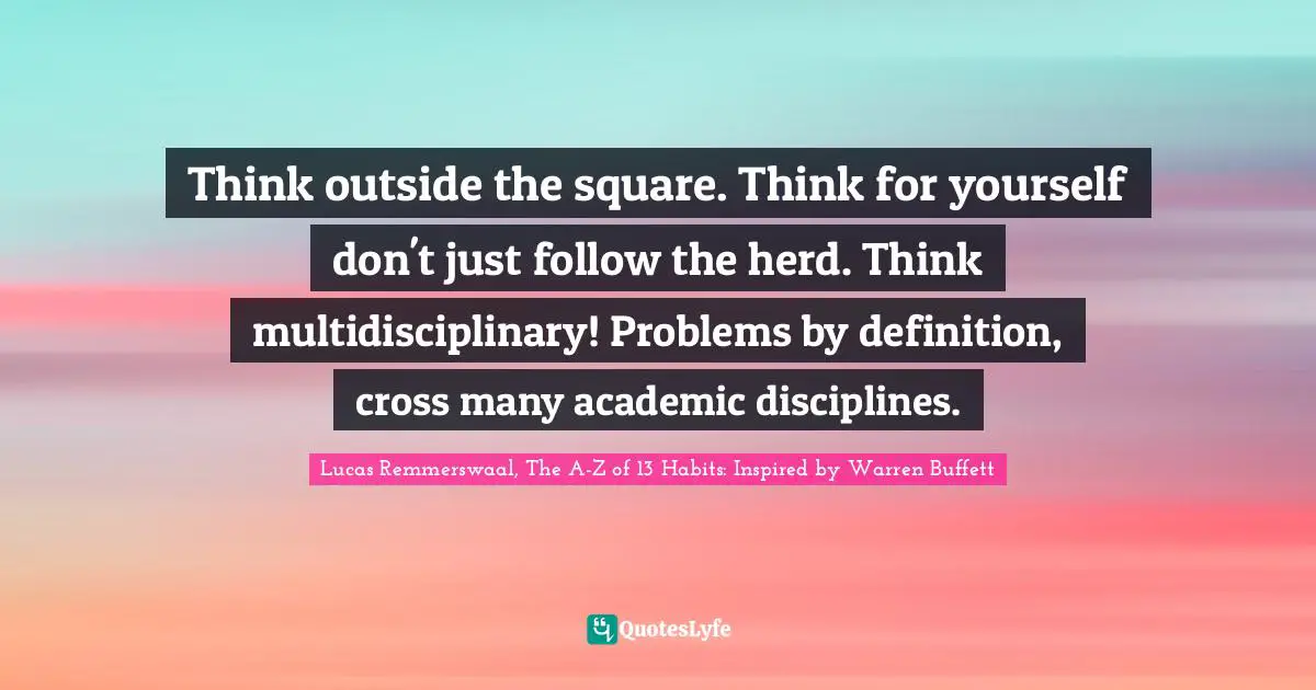 Lucas Remmerswaal, The A-Z of 13 Habits: Inspired by Warren Buffett Quotes: Think outside the square. Think for yourself don't just follow the herd. Think multidisciplinary! Problems by definition, cross many academic disciplines.