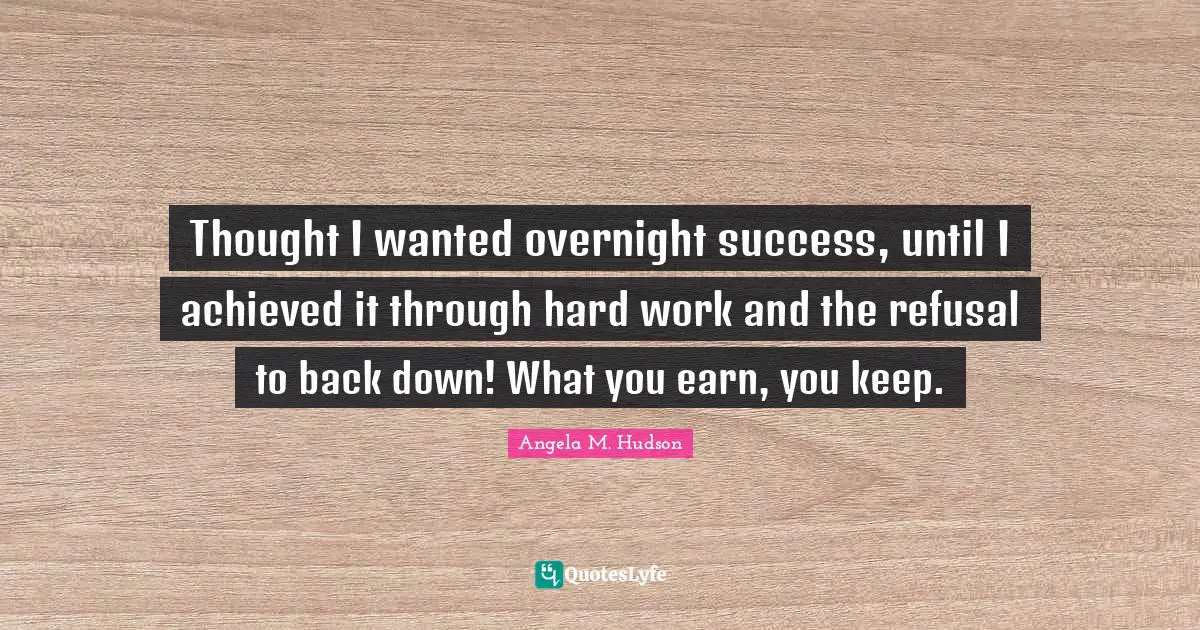 Thought I wanted overnight success, until I achieved it through hard work and the refusal to back down! What you earn, you keep.