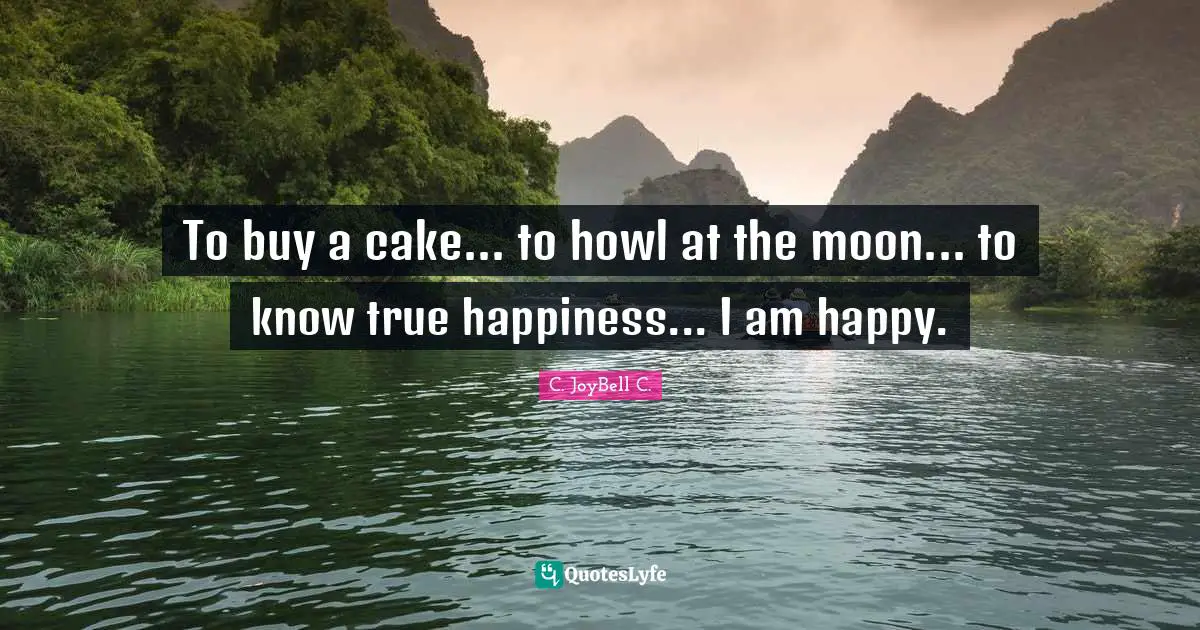 To buy a cake... to howl at the moon... to know true happiness... I am happy.