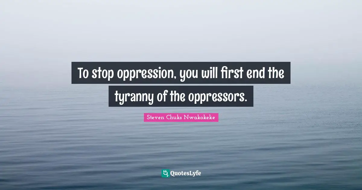 To stop oppression, you will first end the tyranny of the oppressors.