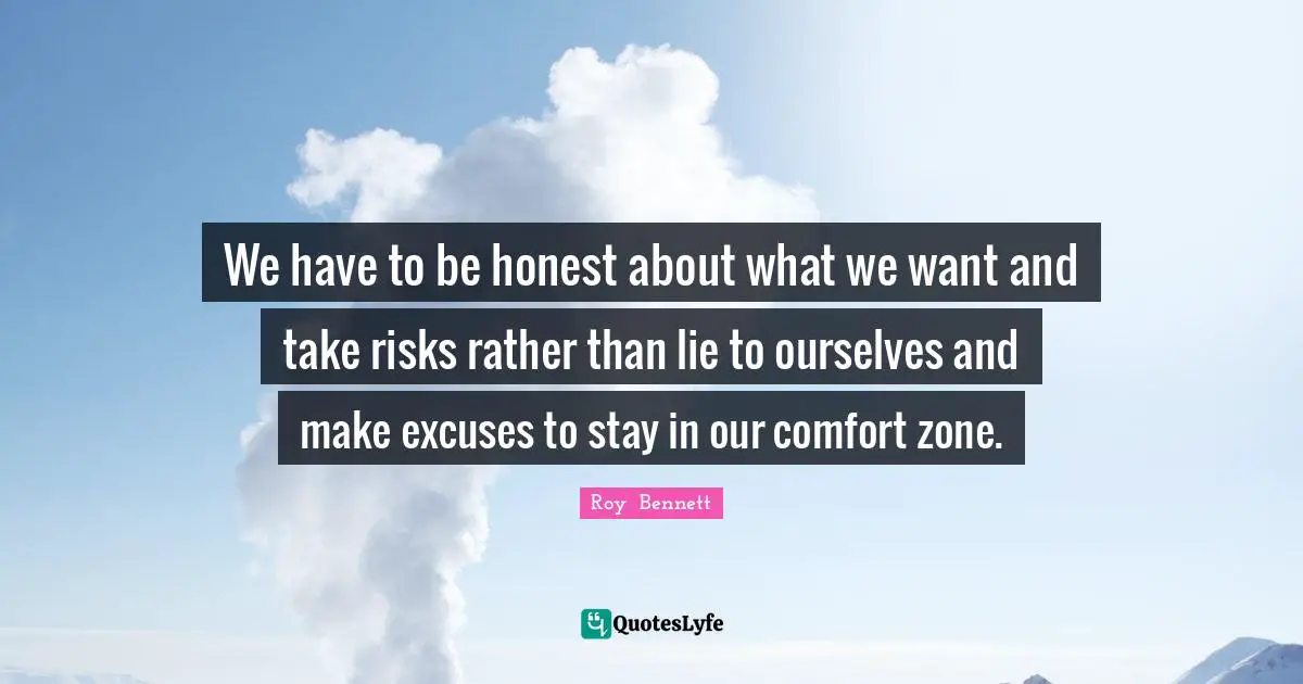 We have to be honest about what we want and take risks rather than lie to ourselves and make excuses to stay in our comfort zone.