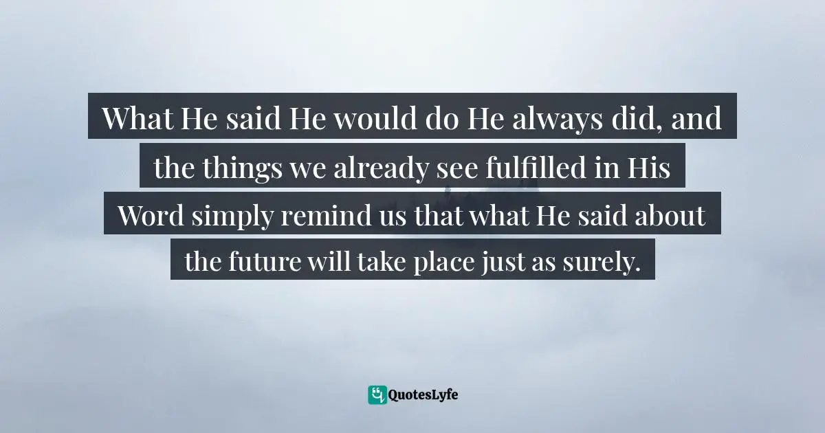 What He said He would do He always did, and the things we already see fulfilled in His Word simply remind us that what He said about the future will take place just as surely.