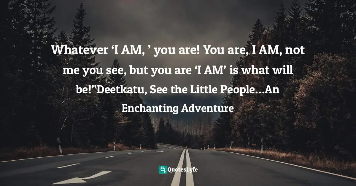 Whatever ‘I AM, ’ you are! You are, I AM, not me you see, but you are ‘I AM’ is what will be!”Deetkatu, See the Little People…An Enchanting Adventure