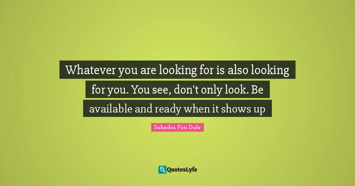 Whatever you are looking for is also looking for you. You see, don't only look. Be available and ready when it shows up