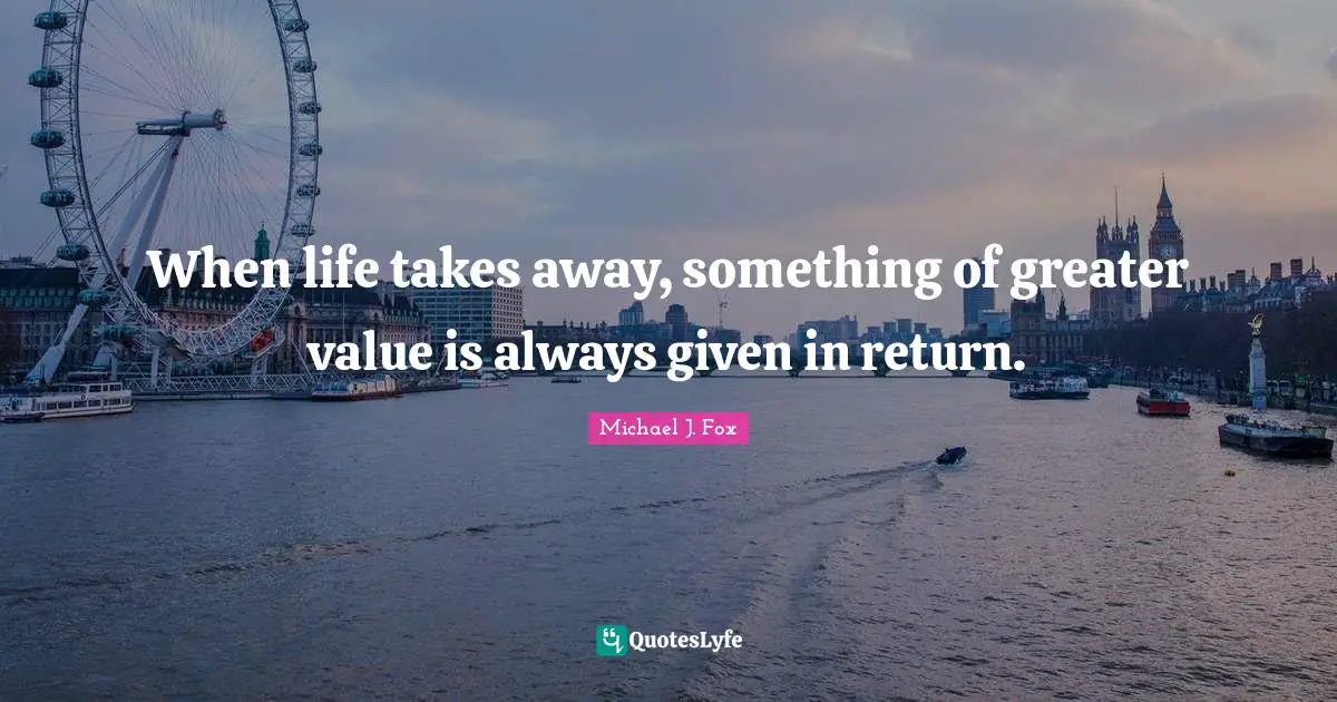 Michael J. Fox Quotes: "When life takes away, something of greater value is always given in return."