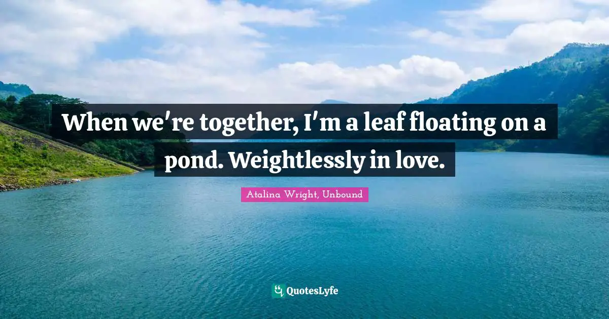 When we're together, I'm a leaf floating on a pond. Weightlessly in love.