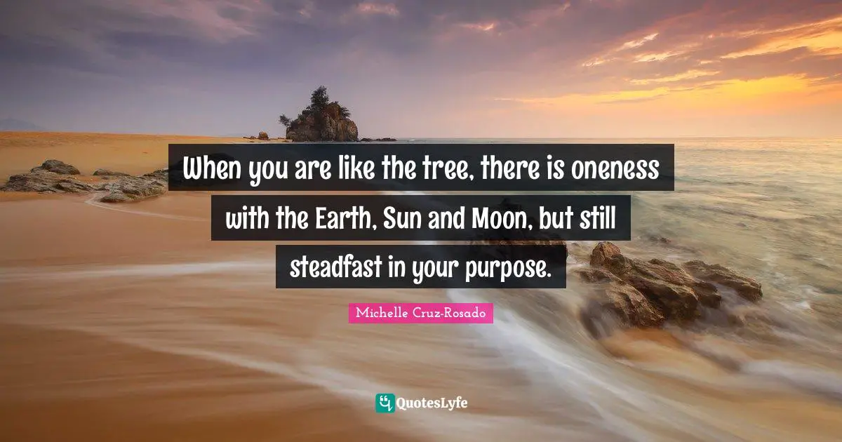 When you are like the tree, there is oneness with the Earth, Sun and Moon, but still steadfast in your purpose.