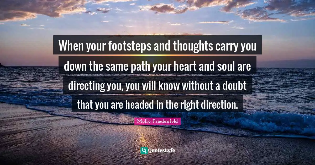 When your footsteps and thoughts carry you down the same path your heart and soul are directing you, you will know without a doubt that you are headed in the right direction.