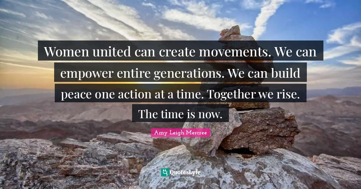 Women united can create movements. We can empower entire generations. We can build peace one action at a time. Together we rise. The time is now.