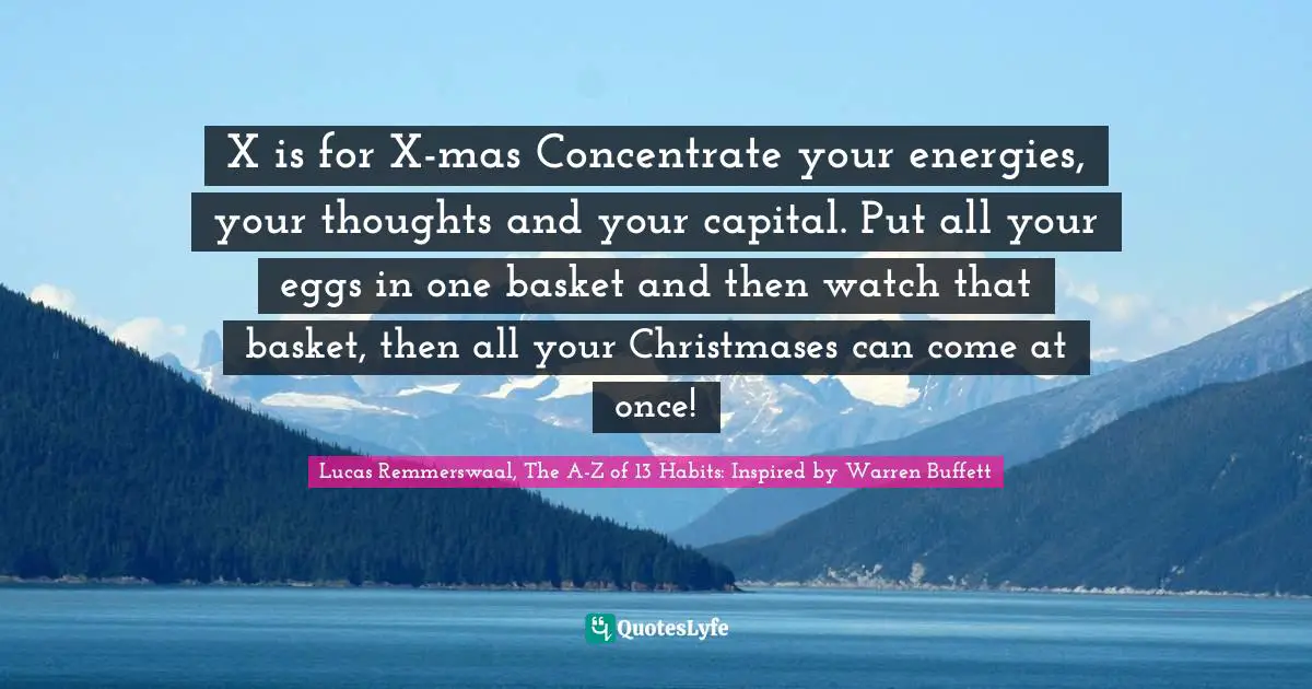 Lucas Remmerswaal, The A-Z of 13 Habits: Inspired by Warren Buffett Quotes: X is for X-mas Concentrate your energies, your thoughts and your capital. Put all your eggs in one basket and then watch that basket, then all your Christmases can come at once!