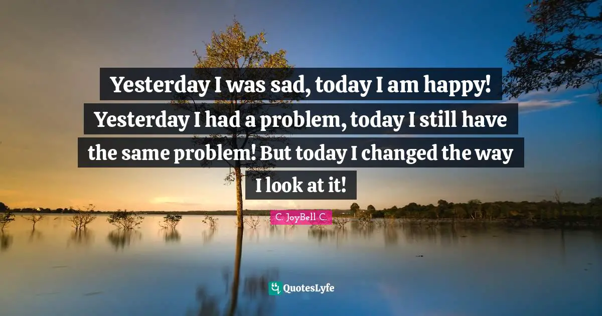 Different Perspective Quotes: "Yesterday I was sad, today I am happy! Yesterday I had a problem, today I still have the same problem! But today I changed the way I look at it!"