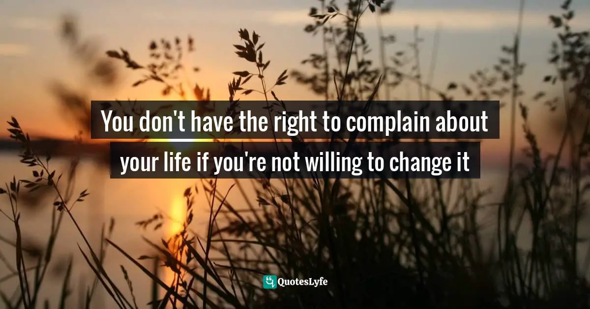 You don't have the right to complain about your life if you're not willing to change it