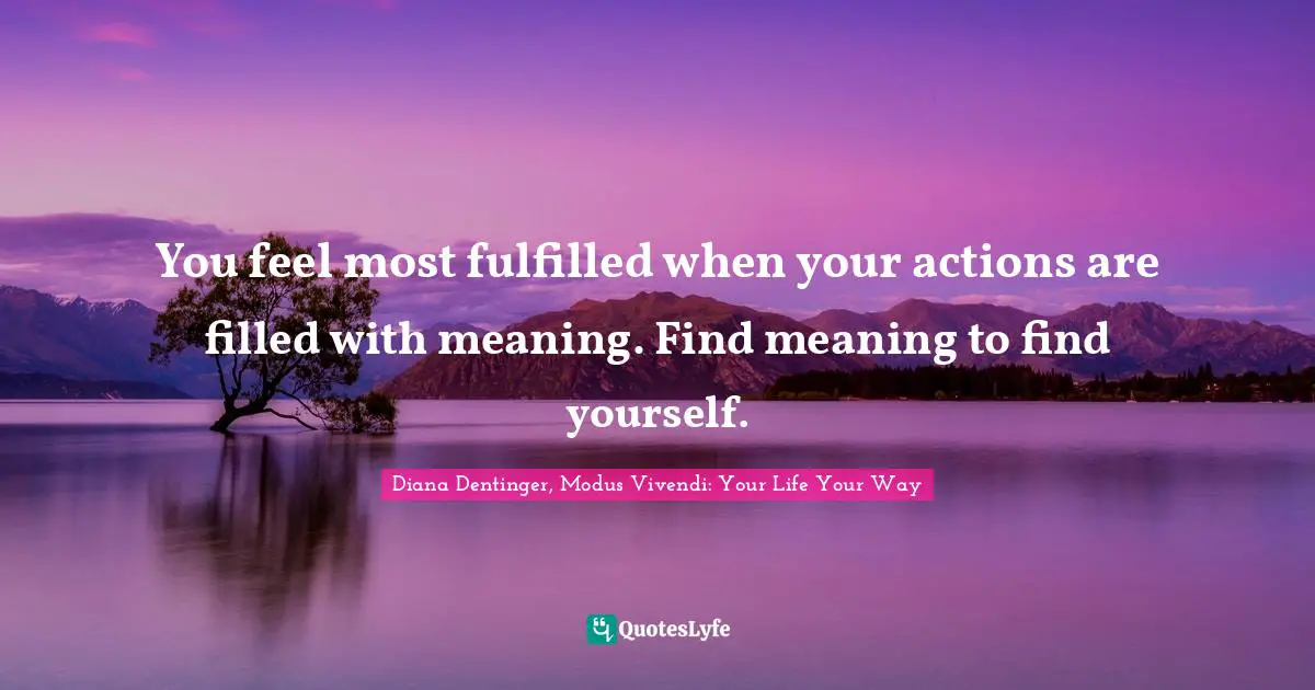 You feel most fulfilled when your actions are filled with meaning. Find meaning to find yourself.