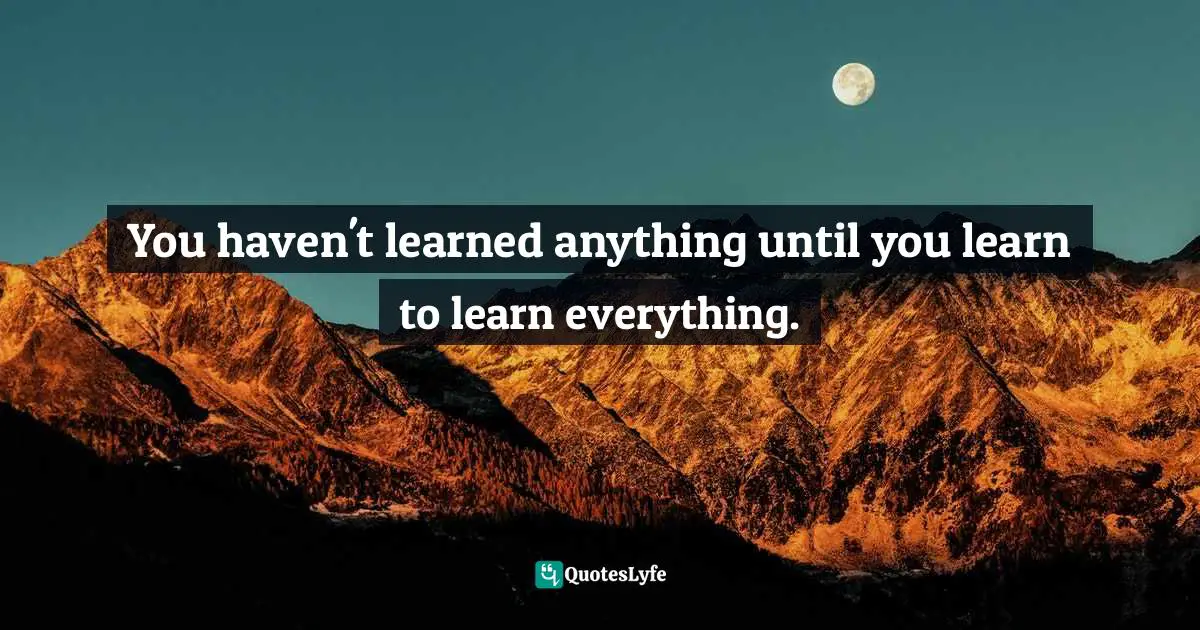 You haven't learned anything until you learn to learn everything.